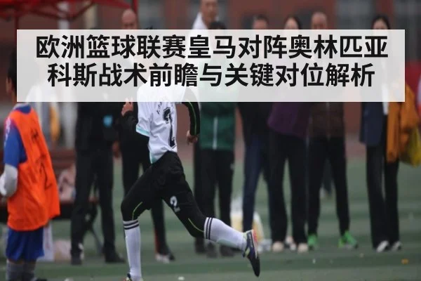 欧洲篮球联赛皇马对阵奥林匹亚科斯战术前瞻与关键对位解析 - kaiyun