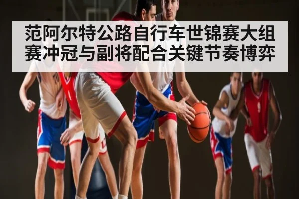范阿尔特公路自行车世锦赛大组赛冲冠与副将配合关键节奏博弈 - kaiyun