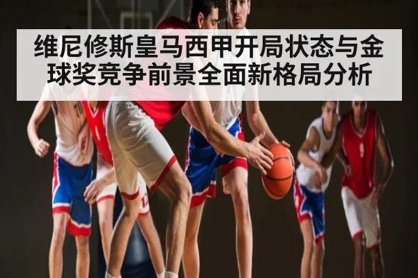 维尼修斯皇马西甲开局状态与金球奖竞争前景全面新格局分析 - kaiyun