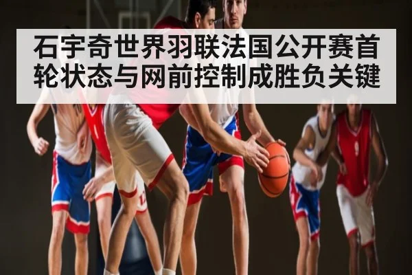 石宇奇世界羽联法国公开赛首轮状态与网前控制成胜负关键 - kaiyun