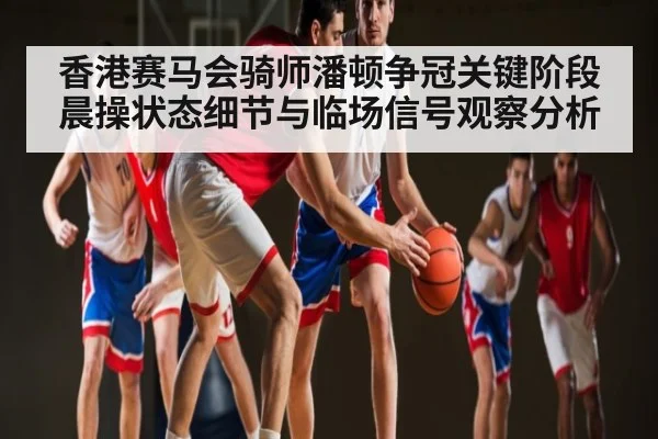 香港赛马会骑师潘顿争冠关键阶段晨操状态细节与临场信号观察分析